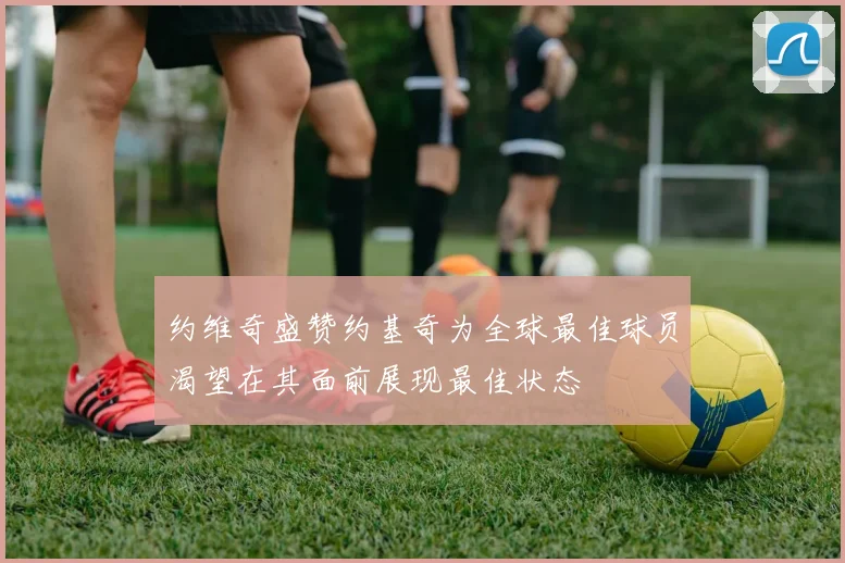 约维奇盛赞约基奇为全球最佳球员渴望在其面前展现最佳状态
