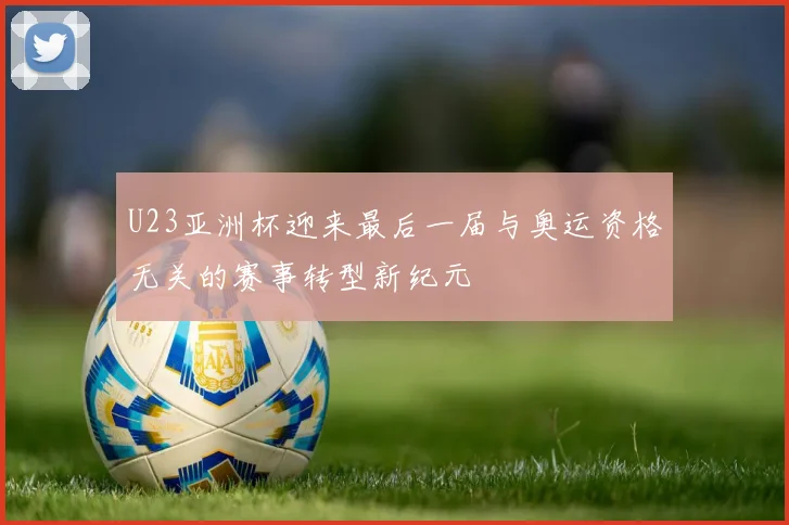 U23亚洲杯迎来最后一届与奥运资格无关的赛事转型新纪元