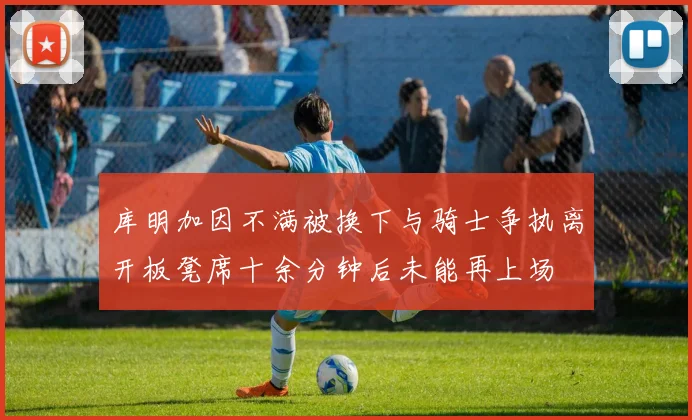 库明加因不满被换下与骑士争执离开板凳席十余分钟后未能再上场