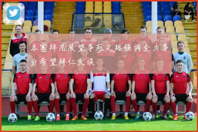 本塞拜尼展望争冠之路强调全力争分希望拜仁失误