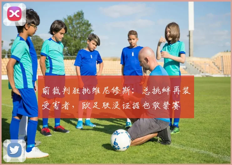 前裁判狂批维尼修斯：总挑衅再装受害者，欧足联没证据也敢禁赛