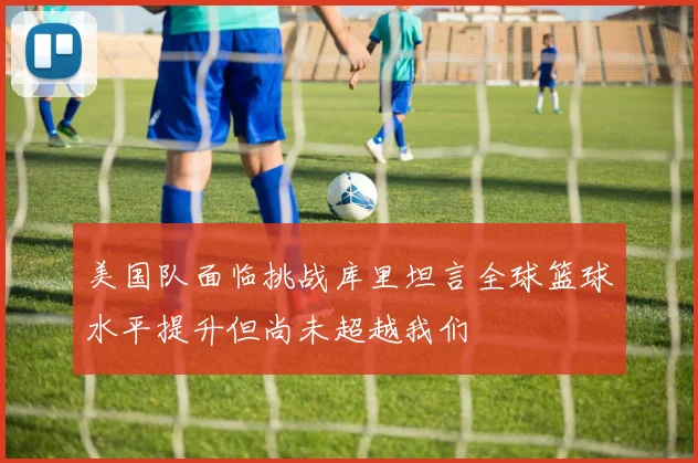 美国队面临挑战库里坦言全球篮球水平提升但尚未超越我们