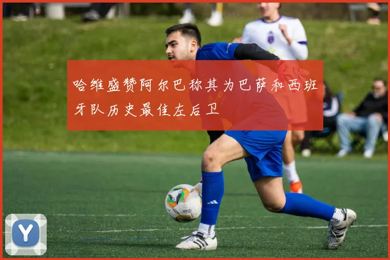 哈维盛赞阿尔巴称其为巴萨和西班牙队历史最佳左后卫