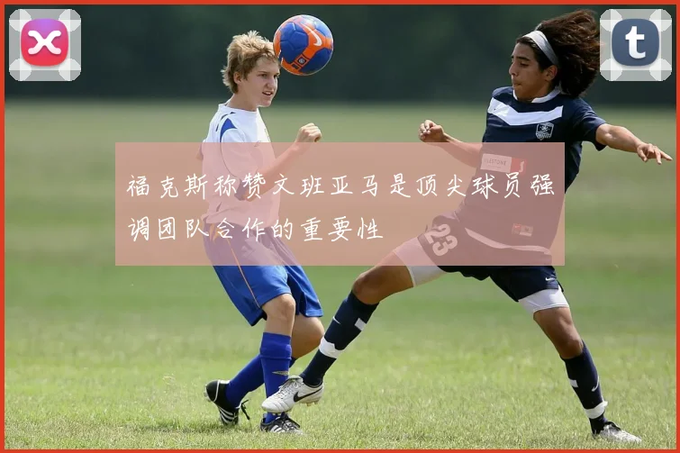 福克斯称赞文班亚马是顶尖球员强调团队合作的重要性