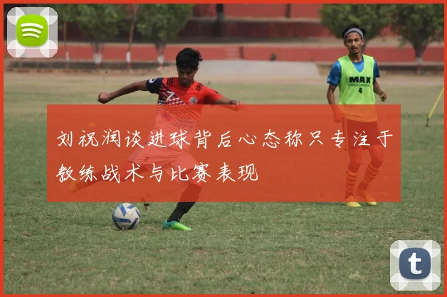 刘祝润谈进球背后心态称只专注于教练战术与比赛表现