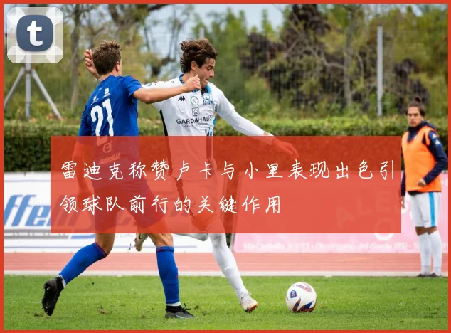 雷迪克称赞卢卡与小里表现出色引领球队前行的关键作用