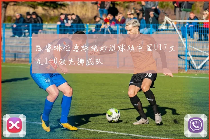 陈睿琳任意球绝妙进球助中国U17女足1-0领先挪威队